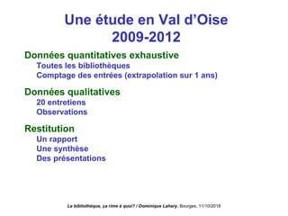 Une étude en Val d’Oise
2009-2012
Données quantitatives exhaustive
Toutes les bibliothèques
Comptage des entrées (extrapolation sur 1 ans)
Données qualitatives
20 entretiens
Observations
Restitution
Un rapport
Une synthèse
Des présentations
La bibliothèque, ça rime à quoi? / Dominique Lahary. Bourges, 11/10/2018
 