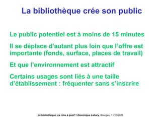 La bibliothèque crée son public
Le public potentiel est à moins de 15 minutes
Il se déplace d’autant plus loin que l’offre est
importante (fonds, surface, places de travail)
Et que l’environnement est attractif
Certains usages sont liés à une taille
d’établissement : fréquenter sans s’inscrire
La bibliothèque, ça rime à quoi? / Dominique Lahary. Bourges, 11/10/2018
 