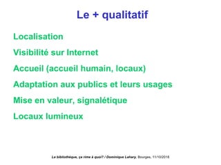Le + qualitatif
Localisation
Visibilité sur Internet
Accueil (accueil humain, locaux)
Adaptation aux publics et leurs usages
Mise en valeur, signalétique
Locaux lumineux
La bibliothèque, ça rime à quoi? / Dominique Lahary. Bourges, 11/10/2018
 