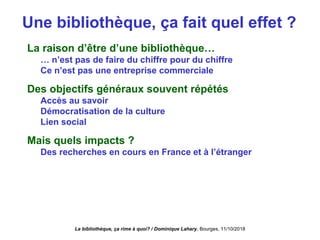 Une bibliothèque, ça fait quel effet ?
La raison d’être d’une bibliothèque…
… n’est pas de faire du chiffre pour du chiffre
Ce n’est pas une entreprise commerciale
Des objectifs généraux souvent répétés
Accès au savoir
Démocratisation de la culture
Lien social
Mais quels impacts ?
Des recherches en cours en France et à l’étranger
La bibliothèque, ça rime à quoi? / Dominique Lahary. Bourges, 11/10/2018
 