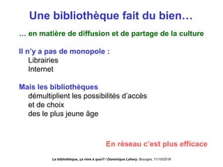 Une bibliothèque fait du bien…
… en matière de diffusion et de partage de la culture
Il n’y a pas de monopole :
Librairies
Internet
Mais les bibliothèques
démultiplient les possibilités d’accès
et de choix
des le plus jeune âge
En réseau c’est plus efficace
La bibliothèque, ça rime à quoi? / Dominique Lahary. Bourges, 11/10/2018
 