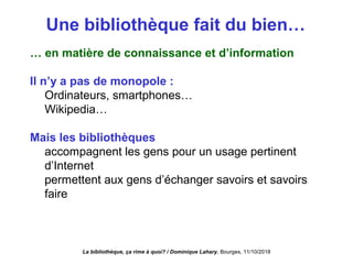 Une bibliothèque fait du bien…
… en matière de connaissance et d’information
Il n’y a pas de monopole :
Ordinateurs, smartphones…
Wikipedia…
Mais les bibliothèques
accompagnent les gens pour un usage pertinent
d’Internet
permettent aux gens d’échanger savoirs et savoirs
faire
La bibliothèque, ça rime à quoi? / Dominique Lahary. Bourges, 11/10/2018
 