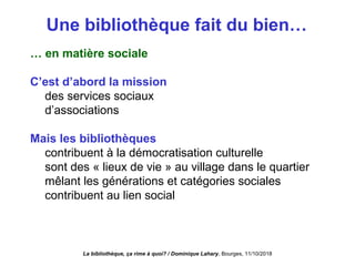Une bibliothèque fait du bien…
… en matière sociale
C’est d’abord la mission
des services sociaux
d’associations
Mais les bibliothèques
contribuent à la démocratisation culturelle
sont des « lieux de vie » au village dans le quartier
mêlant les générations et catégories sociales
contribuent au lien social
La bibliothèque, ça rime à quoi? / Dominique Lahary. Bourges, 11/10/2018
 