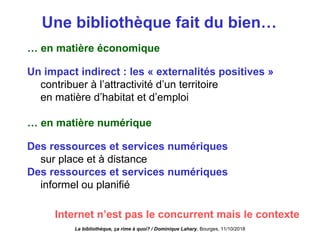 Une bibliothèque fait du bien…
… en matière économique
Un impact indirect : les « externalités positives »
contribuer à l’attractivité d’un territoire
en matière d’habitat et d’emploi
… en matière numérique
Des ressources et services numériques
sur place et à distance
Des ressources et services numériques
informel ou planifié
La bibliothèque, ça rime à quoi? / Dominique Lahary. Bourges, 11/10/2018
Internet n’est pas le concurrent mais le contexte
 