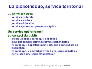 La bibliothèque, service territorial
… parmi d’autres
services culturels
services sociaux
services éducatifs
services jeunesse, personnes âgées…
Un service opérationnel
au contact du public
qui ne vient pas parce qu’il est obligé
pour des raisons administratives et financières
ni parce qu’il appartient à une catégorie particulière de
population
ni parce qu’il viendrait se livrer à une seule activité ou
participer à une seule manifestation
La bibliothèque, ça rime à quoi? / Dominique Lahary. Bourges, 11/10/2018
 