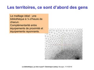 Le maillage idéal : une
bibliothèque à ¼ d’heure de
chacun.
Complémentarité entre
équipements de proximité et
équipements rayonnants.
Les territoires, ce sont d’abord des gens
La bibliothèque, ça rime à quoi? / Dominique Lahary. Bourges, 11/10/2018
 