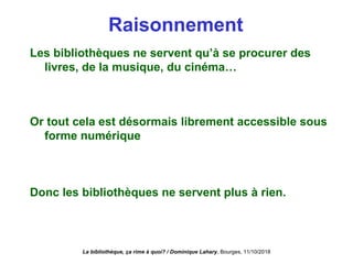Raisonnement
Les bibliothèques ne servent qu’à se procurer des
livres, de la musique, du cinéma…
Or tout cela est désormais librement accessible sous
forme numérique
Donc les bibliothèques ne servent plus à rien.
La bibliothèque, ça rime à quoi? / Dominique Lahary. Bourges, 11/10/2018
 