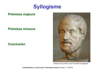Syllogisme
Prémisse majeure
Prémisse mineure
Conclusion
La bibliothèque, ça rime à quoi? / Dominique Lahary. Bourges, 11/10/2018
Aristote est le premier à avoir formalisé de syllogisme
 