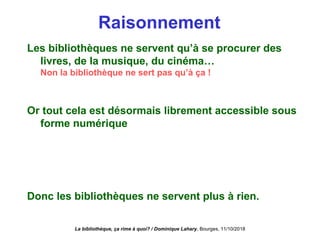 Raisonnement
Les bibliothèques ne servent qu’à se procurer des
livres, de la musique, du cinéma…
Non la bibliothèque ne sert pas qu’à ça !
Or tout cela est désormais librement accessible sous
forme numérique
Non, beaucoup de contenus ne sont pas accessibles sous
forme numérique ou le sont de façon payante.
On peut y avoir accès par les bibliothèques
Donc les bibliothèques ne servent plus à rien.
La bibliothèque, ça rime à quoi? / Dominique Lahary. Bourges, 11/10/2018
 