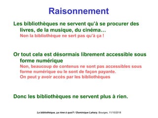 Raisonnement
Les bibliothèques ne servent qu’à se procurer des
livres, de la musique, du cinéma…
Non la bibliothèque ne sert pas qu’à ça !
Or tout cela est désormais librement accessible sous
forme numérique
Non, beaucoup de contenus ne sont pas accessibles sous
forme numérique ou le sont de façon payante.
On peut y avoir accès par les bibliothèques
Donc les bibliothèques ne servent plus à rien.
La bibliothèque, ça rime à quoi? / Dominique Lahary. Bourges, 11/10/2018
 