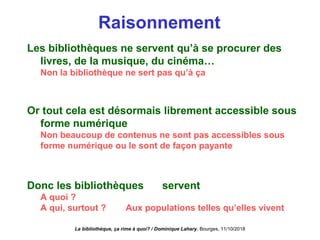 Raisonnement
Les bibliothèques ne servent qu’à se procurer des
livres, de la musique, du cinéma…
Non la bibliothèque ne sert pas qu’à ça
Or tout cela est désormais librement accessible sous
forme numérique
Non beaucoup de contenus ne sont pas accessibles sous
forme numérique ou le sont de façon payante
Donc les bibliothèques ne servent plus à rien.
A quoi ?
A qui, surtout ? Aux populations telles qu’elles vivent
La bibliothèque, ça rime à quoi? / Dominique Lahary. Bourges, 11/10/2018
 