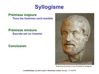 Syllogisme
Prémisse majeure
Tous les hommes sont mortels
Prémisse mineure
Socrate est un homme
Conclusion
La bibliothèque, ça rime à quoi? / Dominique Lahary. Bourges, 11/10/2018
Aristote est le premier à avoir formalisé de syllogisme
 