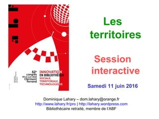 Les
territoires
Session
interactive
Samedi 11 juin 2016
Dominique Lahary – dom.lahary@orange.fr
http://www.lahary.fr/pro | http://lahary.wordpress.com
Bibliothécaire retraité, membre de l’ABF
 
