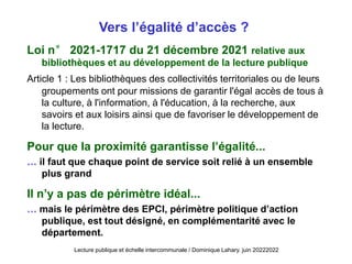 Vers l’égalité d’accès ?
Loi n° 2021-1717 du 21 décembre 2021 relative aux
bibliothèques et au développement de la lecture publique
Article 1 : Les bibliothèques des collectivités territoriales ou de leurs
groupements ont pour missions de garantir l'égal accès de tous à
la culture, à l'information, à l'éducation, à la recherche, aux
savoirs et aux loisirs ainsi que de favoriser le développement de
la lecture.
Pour que la proximité garantisse l’égalité...
… il faut que chaque point de service soit relié à un ensemble
plus grand
Il n’y a pas de périmètre idéal...
… mais le périmètre des EPCI, périmètre politique d’action
publique, est tout désigné, en complémentarité avec le
département.
Lecture publique et échelle intercommunale / Dominique Lahary. juin 20222022
 