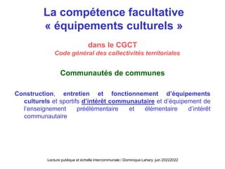 La compétence facultative
« équipements culturels »
dans le CGCT
Code général des collectivités territoriales
Communautés de communes
Construction, entretien et fonctionnement d’équipements
culturels et sportifs d’intérêt communautaire et d’équipement de
l’enseignement préélémentaire et élémentaire d’intérêt
communautaire
Lecture publique et échelle intercommunale / Dominique Lahary. juin 20222022
 