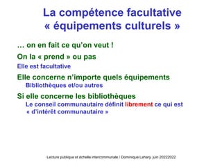 … on en fait ce qu’on veut !
On la « prend » ou pas
Elle est facultative
Elle concerne n’importe quels équipements
Bibliothèques et/ou autres
Si elle concerne les bibliothèques
Le conseil communautaire définit librement ce qui est
« d’intérêt communautaire »
La compétence facultative
« équipements culturels »
Lecture publique et échelle intercommunale / Dominique Lahary. juin 20222022
 