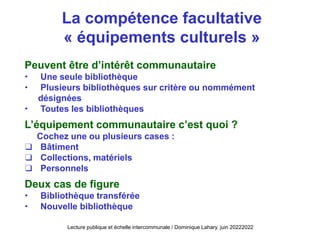 Peuvent être d’intérêt communautaire
 Une seule bibliothèque
 Plusieurs bibliothèques sur critère ou nommément
désignées
 Toutes les bibliothèques
L’équipement communautaire c’est quoi ?
Cochez une ou plusieurs cases :
❑ Bâtiment
❑ Collections, matériels
❑ Personnels
Deux cas de figure
 Bibliothèque transférée
 Nouvelle bibliothèque
La compétence facultative
« équipements culturels »
Lecture publique et échelle intercommunale / Dominique Lahary. juin 20222022
 