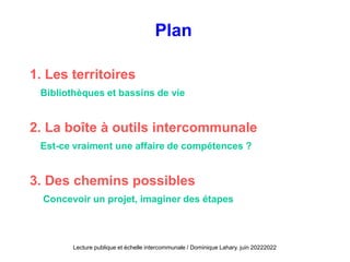 Plan
1. Les territoires
Bibliothèques et bassins de vie
2. La boîte à outils intercommunale
Est-ce vraiment une affaire de compétences ?
3. Des chemins possibles
Concevoir un projet, imaginer des étapes
Lecture publique et échelle intercommunale / Dominique Lahary. juin 20222022
 