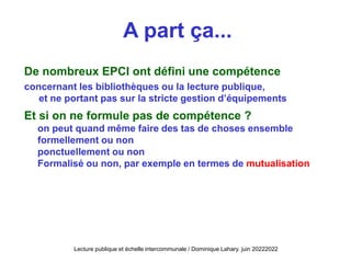 A part ça...
De nombreux EPCI ont défini une compétence
concernant les bibliothèques ou la lecture publique,
et ne portant pas sur la stricte gestion d’équipements
Et si on ne formule pas de compétence ?
on peut quand même faire des tas de choses ensemble
formellement ou non
ponctuellement ou non
Formalisé ou non, par exemple en termes de mutualisation
Lecture publique et échelle intercommunale / Dominique Lahary. juin 20222022
 