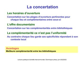 La concertation
Les horaires d’ouverture
Concertation sur les plages d’ouverture pertinentes pour
chaque lieu et complémentaires entre ceux-ci
L’offre documentaire
Concertation sur les complémentarités entre bibliothèques
La complémentarité ce n’est pas l’uniformité
Au contraire chaque lieu garde ses spécificités répondant à son
contexte local
Avantages
Meilleure complémentarité entre les bibliothèques
Lecture publique et échelle intercommunale / Dominique Lahary. juin 20222022
 