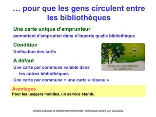 … pour que les gens circulent entre
les bibliothèques
Une carte unique d’emprunteur
permettant d’emprunter dans n’importe quelle bibliothèque
Condition
Unification des tarifs
A défaut
Une carte par commune valable dans
les autres bibliothèques
Une carte par commune + une carte « réseau »
Avantages
Pour les usagers mobiles, un service étendu
Lecture publique et échelle intercommunale / Dominique Lahary. juin 20222022
 