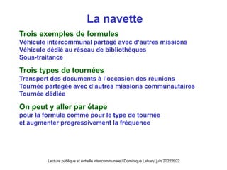 Trois exemples de formules
Véhicule intercommunal partagé avec d’autres missions
Véhicule dédié au réseau de bibliothèques
Sous-traitance
Trois types de tournées
Transport des documents à l’occasion des réunions
Tournée partagée avec d’autres missions communautaires
Tournée dédiée
On peut y aller par étape
pour la formule comme pour le type de tournée
et augmenter progressivement la fréquence
Lecture publique et échelle intercommunale / Dominique Lahary. juin 20222022
La navette
 