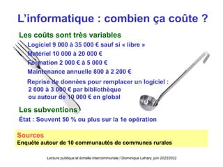L’informatique : combien ça coûte ?
Les coûts sont très variables
Logiciel 9 000 à 35 000 € sauf si « libre »
Matériel 10 000 à 20 000 €
Formation 2 000 € à 5 000 €
Maintenance annuelle 800 à 2 200 €
Reprise de données pour remplacer un logiciel :
2 000 à 3 000 € par bibliothèque
ou autour de 10 000 € en global
Les subventions
État : Souvent 50 % ou plus sur la 1e opération
Sources
Enquête autour de 10 communautés de communes rurales
Lecture publique et échelle intercommunale / Dominique Lahary. juin 20222022
 