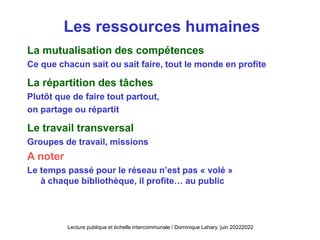 Les ressources humaines
La mutualisation des compétences
Ce que chacun sait ou sait faire, tout le monde en profite
La répartition des tâches
Plutôt que de faire tout partout,
on partage ou répartit
Le travail transversal
Groupes de travail, missions
A noter
Le temps passé pour le réseau n’est pas « volé »
à chaque bibliothèque, il profite… au public
Lecture publique et échelle intercommunale / Dominique Lahary. juin 20222022
 