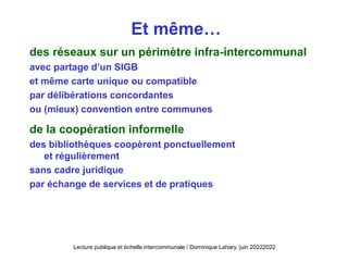 Et même…
des réseaux sur un périmètre infra-intercommunal
avec partage d’un SIGB
et même carte unique ou compatible
par délibérations concordantes
ou (mieux) convention entre communes
de la coopération informelle
des bibliothèques coopèrent ponctuellement
et régulièrement
sans cadre juridique
par échange de services et de pratiques
Lecture publique et échelle intercommunale / Dominique Lahary. juin 20222022
 