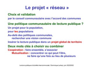 Le projet « réseau »
Choix et validation
par le conseil communautaire avec l’accord des communes
Une politique communautaire de lecture publique ?
Un projet pour la population,
pour les populations
Au-delà des politiques communales,
rechercher une vision commune
Insérer la lecture publique dans un projet global de territoire
Deux mots clés à choisir ou combiner
Coopération : faire ensemble, s’associer
Mutualisation : concentrer ce qui peut l’être,
ne faire qu’une fois au lieu de plusieurs
Lecture publique et échelle intercommunale / Dominique Lahary. juin 20222022
 