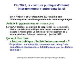 Loi « Robert » du 21 décembre 2021 relative aux
bibliothèques et au développement de la lecture publique
Article 11 (ajout de l’article 1614-10 au CGCT)
Lorsqu'un établissement public de coopération intercommunale
décide que la lecture publique est d'intérêt intercommunal, il
élabore et met en place un schéma de développement de la
lecture publique. Entre en vigueur au 1 janvier 2023.
Ça veut dire quoi
« lecture publique d’intérêt intercommunal » ?
Proposition : on interprète comme on veut dès qu’une
compétence concerne les « bibliothèques » ou la « lecture
publique »
Fin 2021, la « lecture publique d’intérêt
intercommunal » entre dans la loi
Lecture publique et échelle intercommunale / Dominique Lahary. juin 20222022
 