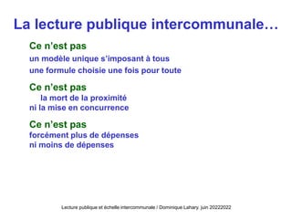La lecture publique intercommunale…
Ce n’est pas
un modèle unique s’imposant à tous
une formule choisie une fois pour toute
Ce n’est pas
la mort de la proximité
ni la mise en concurrence
Ce n’est pas
forcément plus de dépenses
ni moins de dépenses
Lecture publique et échelle intercommunale / Dominique Lahary. juin 20222022
 