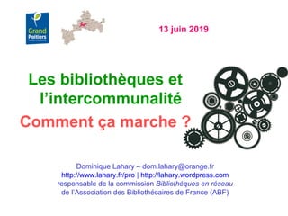 13 juin 2019
Dominique Lahary – dom.lahary@orange.fr
http://www.lahary.fr/pro | http://lahary.wordpress.com
responsable de la commission Bibliothèques en réseau
de l’Association des Bibliothécaires de France (ABF)
Les bibliothèques et
l’intercommunalité
Comment ça marche ?
 