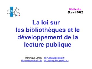 La loi sur
les bibliothèques et le
développement de la
lecture publique
Dominique Lahary – dom.lahary@orange.fr
http://www.lahary.fr/pro | http://lahary.wordpress.com
Webinaire
26 avril 2022
 