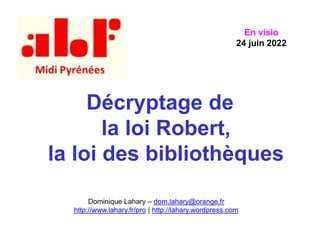 Décryptage de
la loi Robert,
la loi des bibliothèques
Dominique Lahary – dom.lahary@orange.fr
http://www.lahary.fr/pro | http://lahary.wordpress.com
En visio
24 juin 2022
 