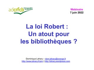 La loi Robert :
Un atout pour
les bibliothèques ?
Dominique Lahary – dom.lahary@orange.fr
http://www.lahary.fr/pro | http://lahary.wordpress.com
Webinaire
7 juin 2022
 