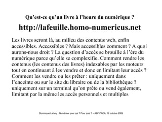 Qu’est-ce qu’un livre à l’heure du numérique ?   http://lafeuille.homo-numericus.net   Les livres seront là, au milieu des contenus web, enfin accessibles. Accessibles ? Mais accessibles comment ? A quoi aurons-nous droit ? La question d’accès se brouille à l’ère du numérique parce qu’elle se complexifie. Comment rendre les contenus (les contenus des livres) indexables par les moteurs tout en continuant à les vendre et donc en limitant leur accès ? Comment les vendre ou les prêter : uniquement dans l’enceinte ou sur le site du libraire ou de la bibliothèque ? uniquement sur un terminal qu’on prête ou vend également, limitant par la même les accès personnels et multiples  