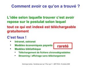 Comment avoir ce qu’on a trouvé ? L’idée selon laquelle trouver c’est avoir repose sur le postulat selon lequel tout ce qui est indexé est téléchargeable gratuitement C’est faux ! Intranet, extranet Modèles économiques payants Modèles bibliothèque Téléchargement de fichiers chronodégradables Streaming / affichage sans téléchargement rareté 