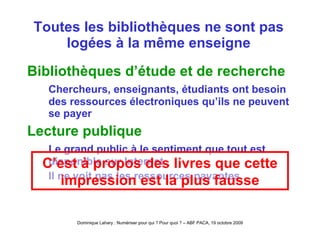 Toutes les bibliothèques ne sont pas logées à la même enseigne Bibliothèques d’étude et de recherche Chercheurs, enseignants, étudiants ont besoin des ressources électroniques qu’ils ne peuvent se payer Lecture publique Le grand public à le sentiment que tout est disponible sur Internet Il ne voit pas les ressources payantes C’est à propos des livres que cette impression est la plus fausse 