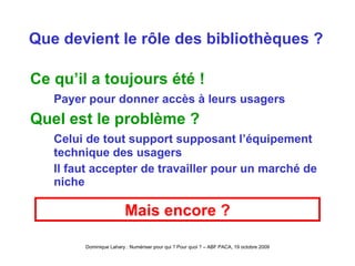 Que devient le rôle des bibliothèques ? Ce qu’il a toujours été ! Payer pour donner accès à leurs usagers Quel est le problème ? Celui de tout support supposant l’équipement technique des usagers  Il faut accepter de travailler pour un marché de niche Mais encore ? 