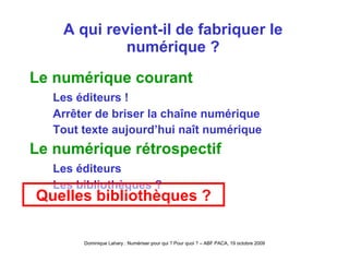 A qui revient-il de fabriquer le numérique ? Le numérique courant Les éditeurs ! Arrêter de briser la chaîne numérique Tout texte aujourd’hui naît numérique Le numérique rétrospectif Les éditeurs Les bibliothèques ? Quelles bibliothèques ? 