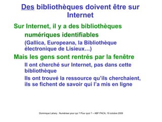 Des  bibliothèques doivent être sur Internet Sur Internet, il y a des bibliothèques numériques identifiables (Gallica, Europeana, la Bibliothèque électronique de Lisieux…) Mais les gens sont rentrés par la fenêtre Il ont cherché sur Internet, pas dans cette bibliothèque Ils ont trouvé la ressource qu’ils cherchaient, ils se fichent de savoir qui l’a mis en ligne 
