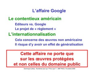 L’affaire Google Le contentieux américain Editeurs vs. Google Le projet de « règlement » L’internationnalisation Cela concerne des œuvres non américaine Il risque d’y avoir un effet de généralisation Cette affaire ne porte que sur les œuvres protégées et non celles du domaine public 