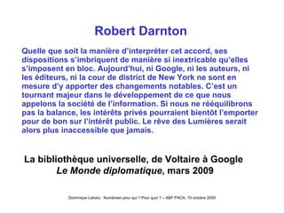 Robert Darnton Quelle que soit la manière d’interpréter cet accord, ses dispositions s’imbriquent de manière si inextricable qu’elles s’imposent en bloc. Aujourd’hui, ni Google, ni les auteurs, ni les éditeurs, ni la cour de district de New York ne sont en mesure d’y apporter des changements notables. C’est un tournant majeur dans le développement de ce que nous appelons la société de l’information. Si nous ne rééquilibrons pas la balance, les intérêts privés pourraient bientôt l’emporter pour de bon sur l’intérêt public. Le rêve des Lumières serait alors plus inaccessible que jamais.   La bibliothèque universelle, de Voltaire à Google   Le Monde diplomatique , mars 2009 