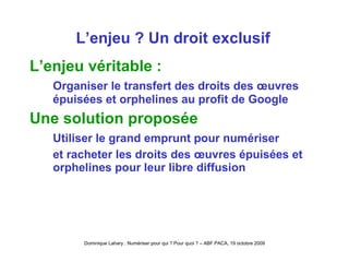 L’enjeu ? Un droit exclusif L’enjeu véritable :  O rganiser le transfert des droits des œuvres épuisées et orphelines au profit de Google Une solution proposée Utiliser le grand emprunt pour numériser et racheter les droits des œuvres épuisées et orphelines pour leur libre diffusion 