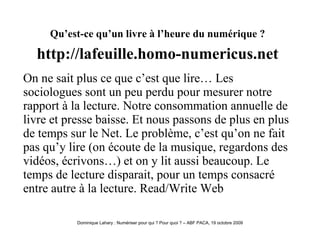Qu’est-ce qu’un livre à l’heure du numérique ?   http://lafeuille.homo-numericus.net   On ne sait plus ce que c’est que lire… Les sociologues sont un peu perdu pour mesurer notre rapport à la lecture. Notre consommation annuelle de livre et presse baisse. Et nous passons de plus en plus de temps sur le Net. Le problème, c’est qu’on ne fait pas qu’y lire (on écoute de la musique, regardons des vidéos, écrivons…) et on y lit aussi beaucoup. Le temps de lecture disparait, pour un temps consacré entre autre à la lecture. Read/Write Web  
