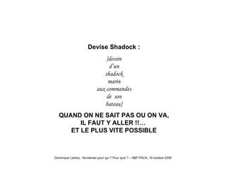 Shadock on ne sait pas Devise Shadock : [dessin d’un shadock marin aux commandes de  son bateau] QUAND ON NE SAIT PAS OU ON VA, IL FAUT Y ALLER !!…  ET LE PLUS VITE POSSIBLE 