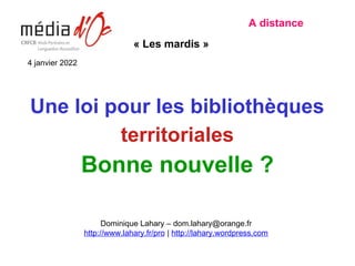 Une loi pour les bibliothèques
territoriales
Bonne nouvelle ?
A distance
« Les mardis »
Dominique Lahary – dom.lahary@orange.fr
http://www.lahary.fr/pro | http://lahary.wordpress.com
4 janvier 2022
 