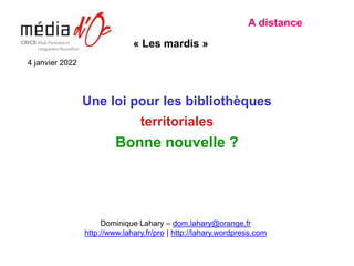 Une loi pour les bibliothèques
territoriales
Bonne nouvelle ?
A distance
« Les mardis »
Dominique Lahary – dom.lahary@orange.fr
http://www.lahary.fr/pro | http://lahary.wordpress.com
4 janvier 2022
 