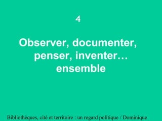 Bibliothèques, cité et territoire : un regard politique / Dominique
4
Observer, documenter,
penser, inventer…
ensemble
 